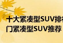 十大紧凑型SUV排行榜（紧凑级suv哪个好热门紧凑型SUV推荐）
