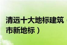 清远十大地标建筑（清远地标盘点清远十大城市新地标）