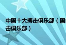 中国十大搏击俱乐部（国内搏击俱乐部排行榜中国有名的拳击俱乐部）