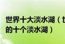 世界十大淡水湖（世界淡水湖排行榜面积最大的十个淡水湖）