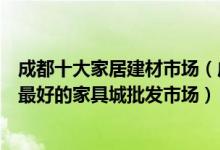 成都十大家居建材市场（成都大型建材批发市场在哪里成都最好的家具城批发市场）