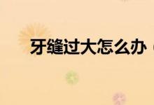 牙缝过大怎么办（了解一下这些方法）