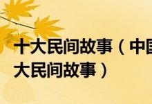 十大民间故事（中国十大著名民间传说中国四大民间故事）