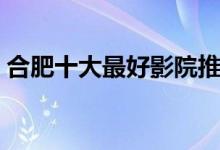 合肥十大最好影院推荐（合肥电影院哪家好）