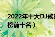 2022年十大DJ歌曲（2022最火dj歌曲排行榜前十名）