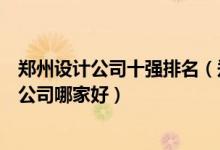 郑州设计公司十强排名（郑州知名设计公司有哪些郑州设计公司哪家好）