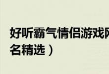 好听霸气情侣游戏网名（好听霸气情侣游戏网名精选）