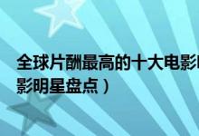 全球片酬最高的十大电影明星（明星片酬排行榜片酬最高电影明星盘点）