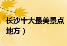 长沙十大最美景点（长沙有哪些风景最好看的地方）