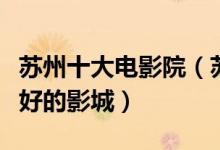 苏州十大电影院（苏州哪家影院好苏州效果最好的影城）