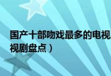 国产十部吻戏最多的电视剧（哪部电视剧吻戏多kiss最多电视剧盘点）