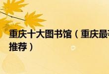 重庆十大图书馆（重庆最著名的十大图书馆重庆著名图书馆推荐）