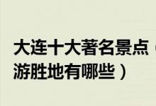 大连十大著名景点（大连最有名的景点大连旅游胜地有哪些）