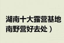 湖南十大露营基地（湖南哪些景区可以露营湖南野营好去处）
