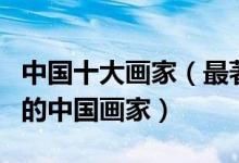 中国十大画家（最著名的国画大师最具影响力的中国画家）