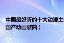 中国最好听的十大动漫主题曲（中国动漫歌曲盘点最好听的国产动画歌曲）