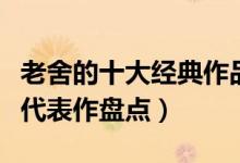 老舍的十大经典作品（老舍的作品有哪些老舍代表作盘点）