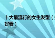 十大最流行的女生发型（好看的女士发型女生剪什么发型最好看）