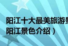 阳江十大最美旅游景点（阳江风景最美的地方阳江景色介绍）