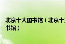 北京十大图书馆（北京十大著名图书馆北京有哪些知名的图书馆）