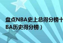 盘点NBA史上总得分榜十位大神（nba总得分前十的球星NBA历史得分榜）