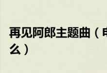 再见阿郎主题曲（电视剧再见阿郎主题曲是什么）
