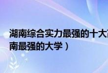湖南综合实力最强的十大高校（湖南十大最牛大学排行榜湖南最强的大学）