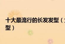 十大最流行的长发发型（女生长头发怎么剪好看女生长发造型）