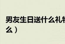 男友生日送什么礼物好（男朋友生日礼物送什么）