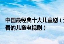 中国最经典十大儿童剧（适合儿童看的电视剧盘点有什么好看的儿童电视剧）
