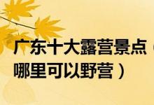 广东十大露营景点（广东适合露营的地方广东哪里可以野营）