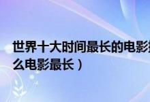 世界十大时间最长的电影排行榜（时间最长的电影有哪些什么电影最长）