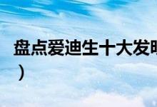 盘点爱迪生十大发明（爱迪生的发明都有哪些）
