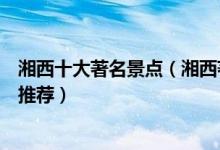 湘西十大著名景点（湘西著名旅游景点介绍湘西有名的景点推荐）