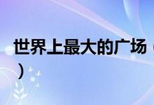 世界上最大的广场（世界上最大的广场在哪里）