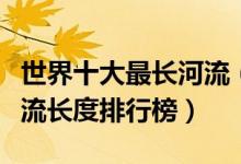 世界十大最长河流（世界十大长河排名全球河流长度排行榜）