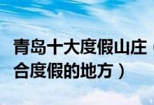 青岛十大度假山庄（青岛度假村有哪些青岛适合度假的地方）