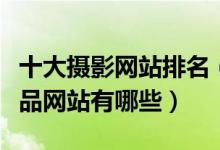 十大摄影网站排名（高清摄影网站推荐摄影作品网站有哪些）