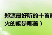 郑源最好听的十首歌曲（郑源歌曲排名郑源最火的歌是哪首）