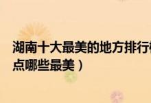 湖南十大最美的地方排行榜（湖南十大最美旅游景点湖南景点哪些最美）
