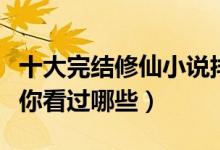十大完结修仙小说排行榜（经典修仙小说推荐你看过哪些）