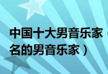 中国十大男音乐家（中国著名男音乐家中国有名的男音乐家）