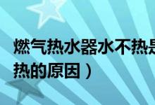 燃气热水器水不热是为什么（燃气热水器水不热的原因）