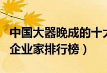 中国大器晚成的十大企业家（大器晚成的中国企业家排行榜）