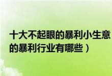十大不起眼的暴利小生意（赚钱的冷门小生意盘点没人注意的暴利行业有哪些）