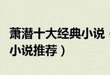 萧潜十大经典小说（萧潜作品有哪些萧潜经典小说推荐）