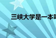 三峡大学是一本吗（给大家介绍一下）