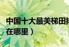中国十大最美梯田排排榜（国内最美梯田景观在哪里）