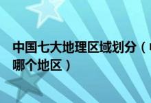 中国七大地理区域划分（中国分为哪几个地区你的家乡属于哪个地区）