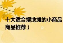 十大适合摆地摊的小商品（摆摊卖什么成本低又赚钱摆地摊商品推荐）